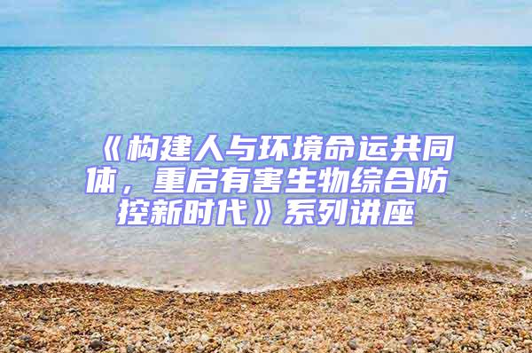 《構建人與環境命運共同體,重啟有害生物綜合防控新時代》系列講座