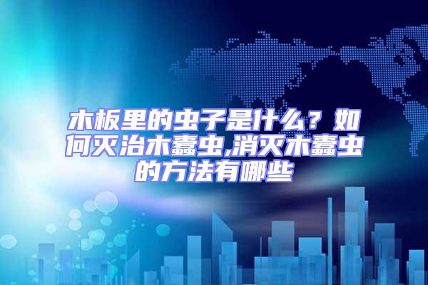 木板里的蟲子是什么?如何滅治木蠹蟲,消滅木蠹蟲的方法有哪些