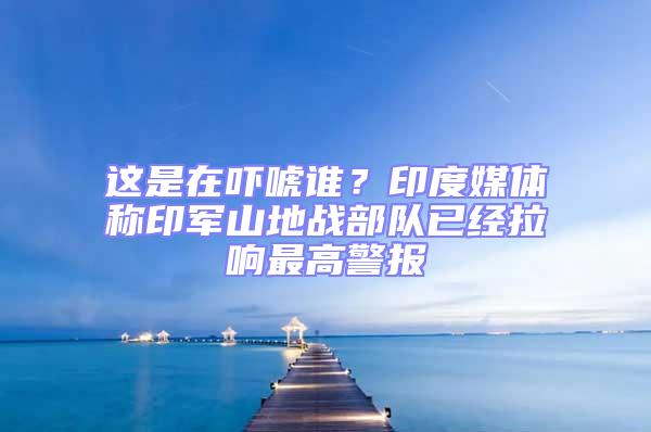 這是在嚇唬誰?印度媒體稱印軍山地戰部隊已經拉響最高警報