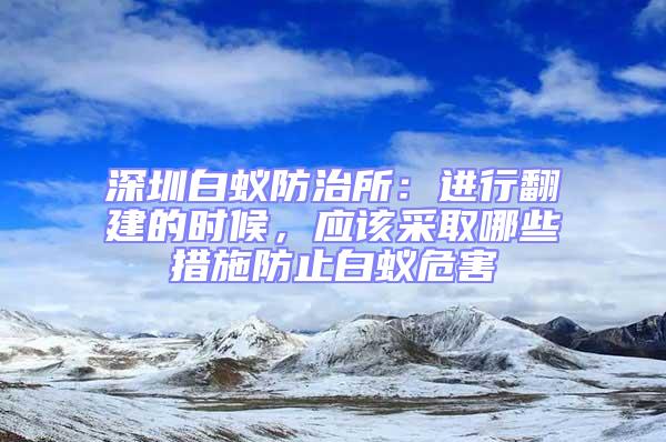 深圳白蟻防治所：進行翻建的時候，應該采取哪些措施防止白蟻危害