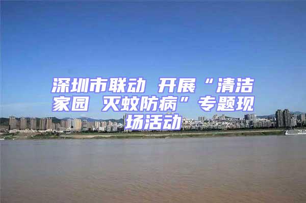深圳市聯(lián)動 開展“清潔家園 滅蚊防病”專題現(xiàn)場活動