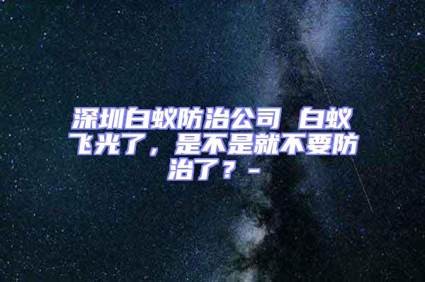 深圳白蟻防治公司 白蟻飛光了,是不是就不要防治了?-