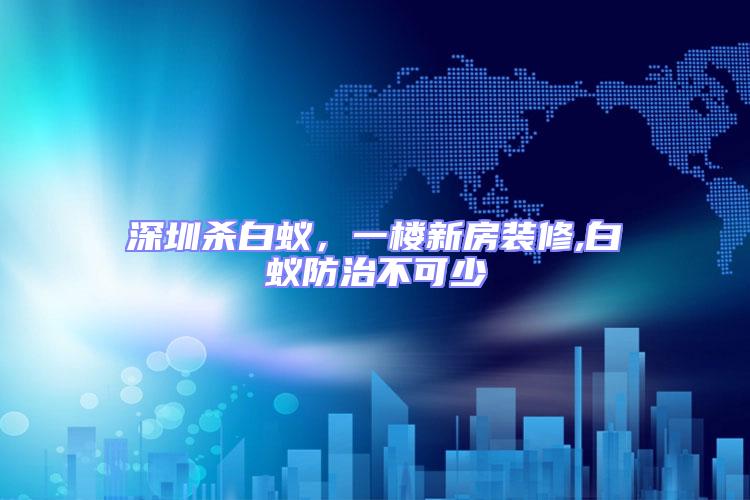 深圳殺白蟻,一樓新房裝修,白蟻防治不可少