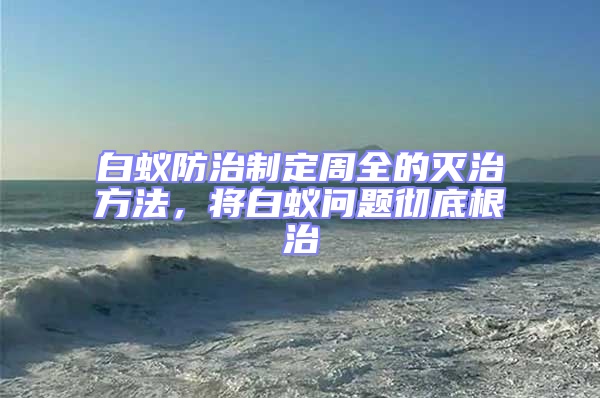 白蟻防治制定周全的滅治方法,將白蟻問題徹底根治