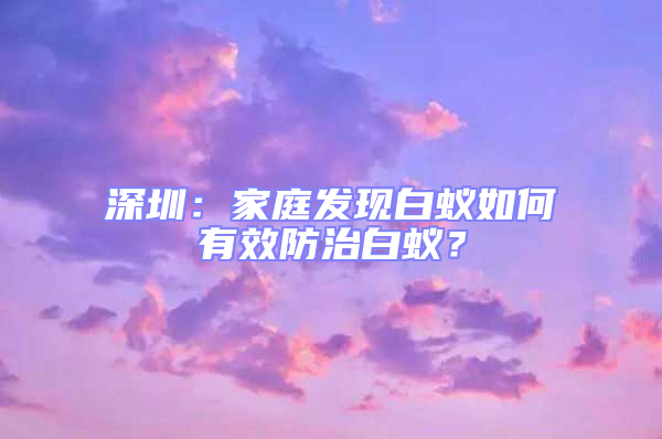 深圳:家庭發(fā)現(xiàn)白蟻如何有效防治白蟻?