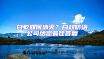白蟻如何消滅？白蟻防治公司給您最佳答復(fù)